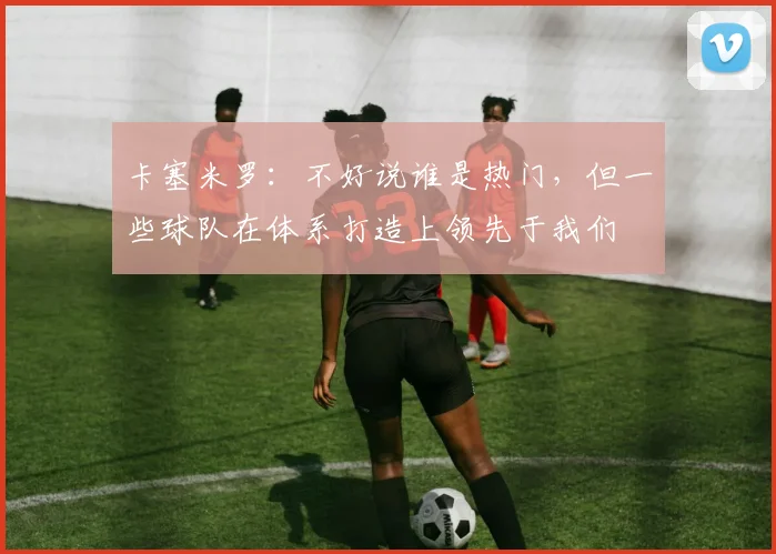卡塞米罗：不好说谁是热门，但一些球队在体系打造上领先于我们